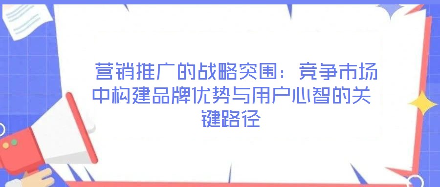 營銷推廣的戰(zhàn)略突圍:競爭市場中構(gòu)建品牌優(yōu)勢與用戶心智的關(guān)鍵路徑