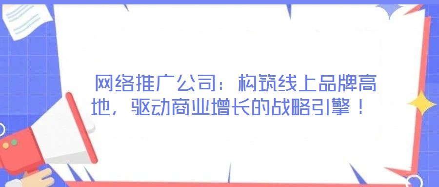 網絡推廣公司:構筑線上品牌高地,驅動商業增長的戰略引擎!