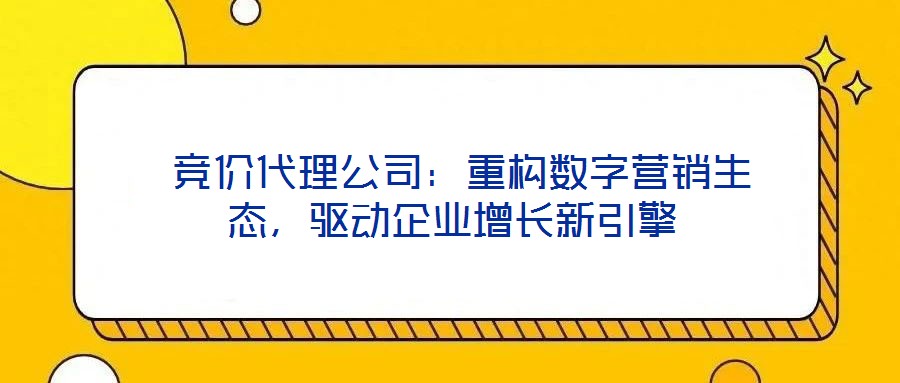 競價代理公司:重構數字營銷生態,驅動企業增長新引擎