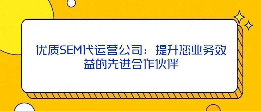 優質SEM代運營公司:提升您業務效益的先進合作伙伴