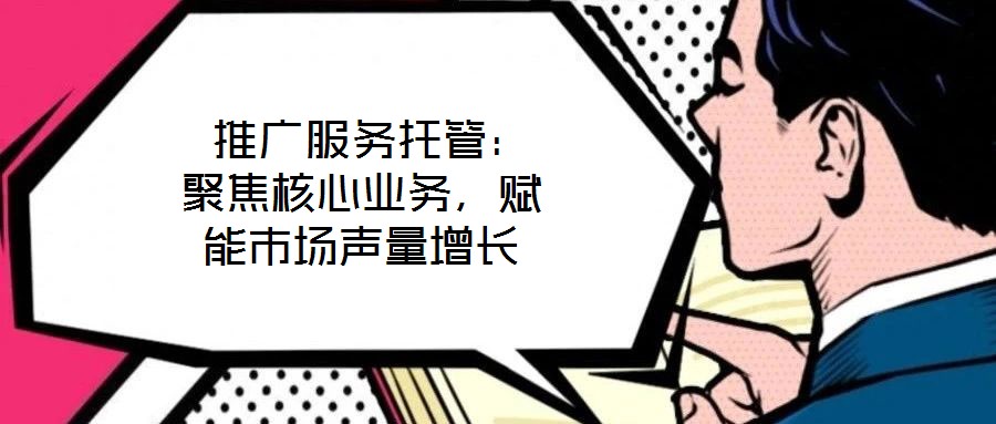 推廣服務托管:聚焦核心業務,賦能市場聲量增長