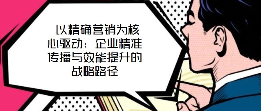以精確營銷為核心驅動:企業(yè)精準傳播與效能提升的戰(zhàn)略路徑