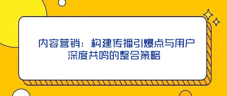 內容營銷:構建傳播引爆點與用戶深度共鳴的整合策略