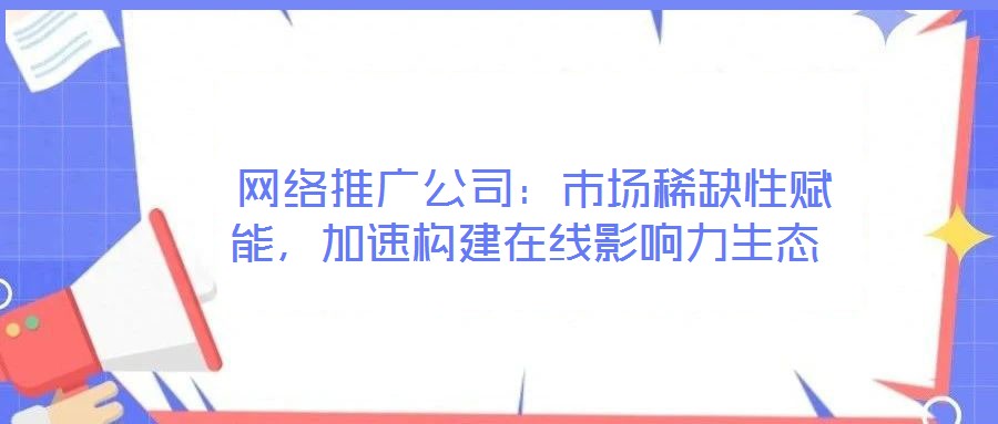 網絡推廣公司:市場稀缺性賦能,加速構建在線影響力生態