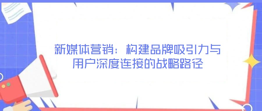 新媒體營(yíng)銷:構(gòu)建品牌吸引力與用戶深度連接的戰(zhàn)略路徑