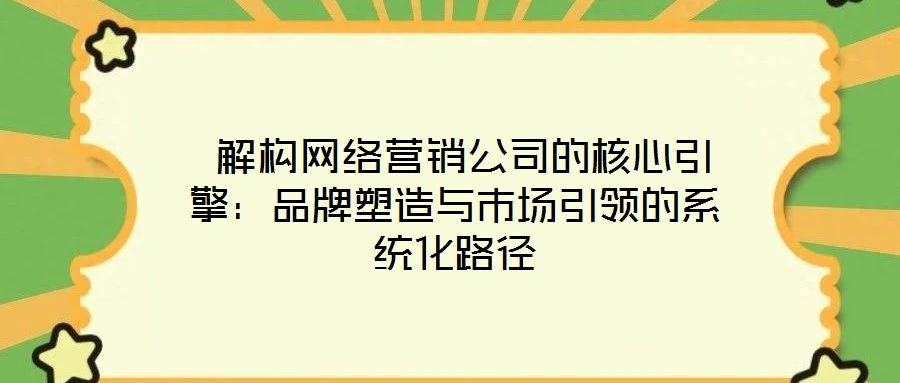 解構網絡營銷公司的核心引擎:品牌塑造與市場引領的系統化路徑