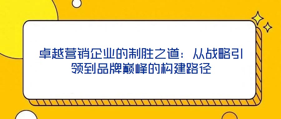 卓越營(yíng)銷(xiāo)企業(yè)的制勝之道:從戰(zhàn)略引領(lǐng)到品牌巔峰的構(gòu)建路徑