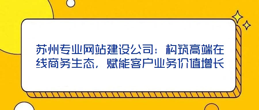 蘇州專業網站建設公司:構筑高端在線商務生態,賦能客戶業務價值增長