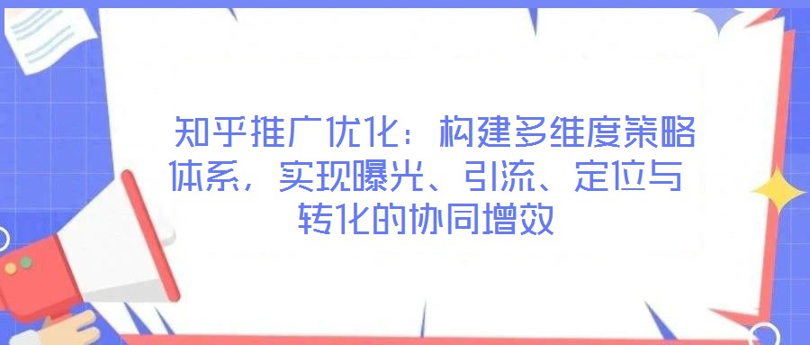 知乎推廣優化:構建多維度策略體系,實現曝光、引流、定位與轉化的協同增效