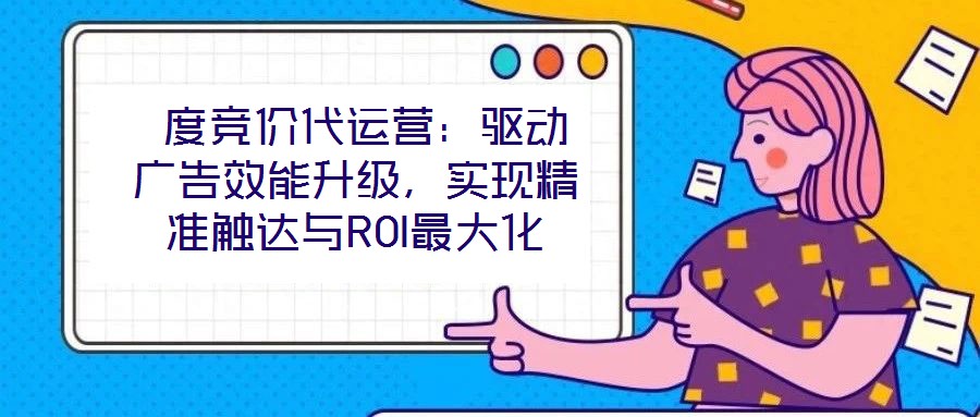 度競價代運營:驅動廣告效能升級,實現精準觸達與ROI最大化
