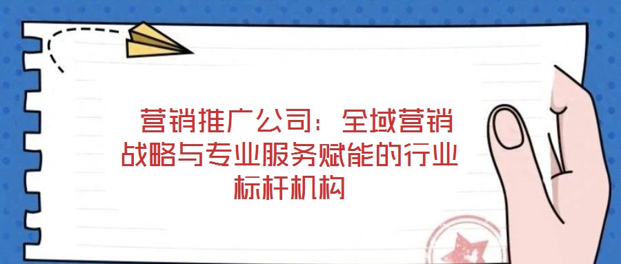 營銷推廣公司:全域營銷戰略與專業服務賦能的行業標桿機構