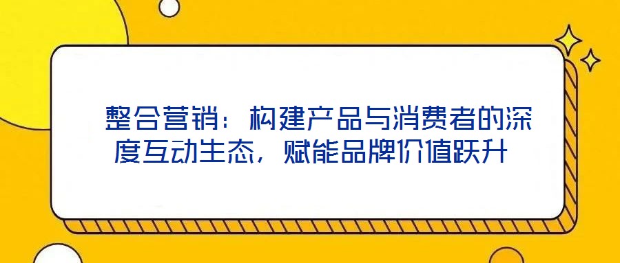整合營銷:構建產品與消費者的深度互動生態,賦能品牌價值躍升