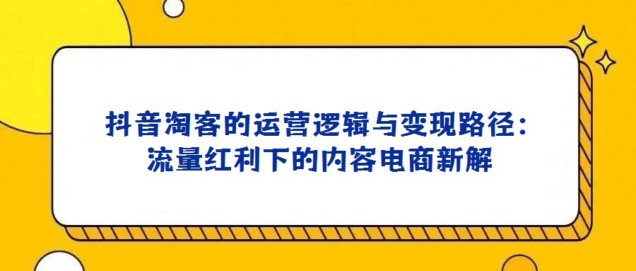  抖音淘客的運(yùn)營邏輯與變現(xiàn)路徑：流量紅利下的內(nèi)容電商新解
