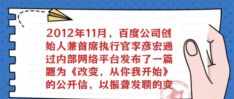 2012年11月,百度公司創(chuàng)始人兼首席執(zhí)行官李彥宏通過內(nèi)部網(wǎng)絡(luò)平臺(tái)發(fā)布了一篇題為《改變,從你我開始》的公開信,以振聾發(fā)聵的變革呼聲引發(fā)全員廣泛熱議與深刻反思。在